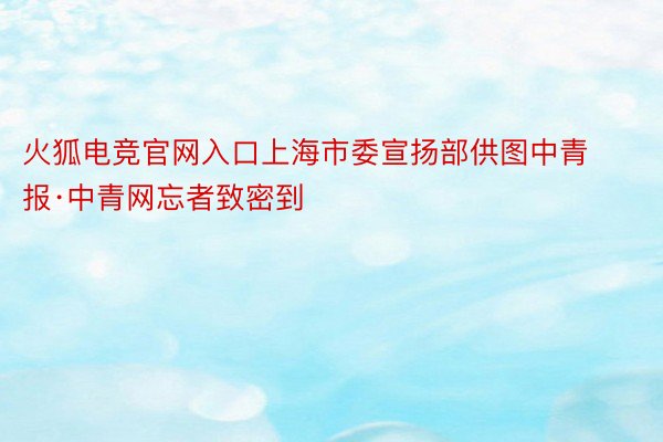 火狐电竞官网入口上海市委宣扬部供图中青报·中青网忘者致密到
