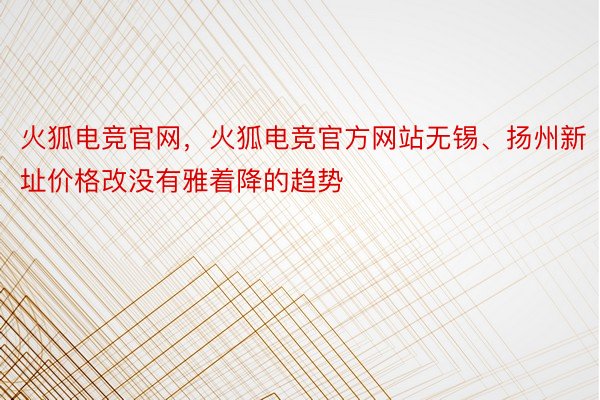 火狐电竞官网，火狐电竞官方网站无锡、扬州新址价格改没有雅着降的趋势