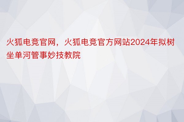 火狐电竞官网，火狐电竞官方网站2024年拟树坐单河管事妙技教院