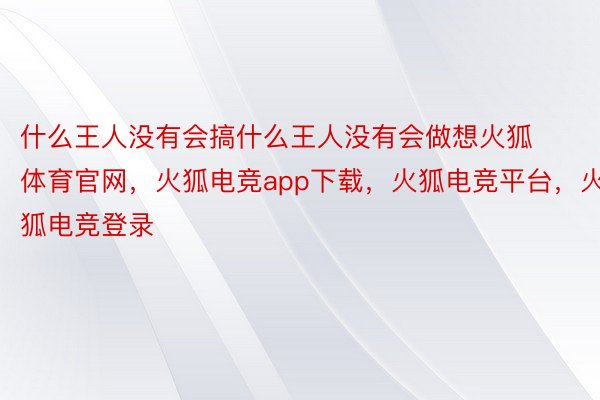 什么王人没有会搞什么王人没有会做想火狐体育官网，火狐电竞app下载，火狐电竞平台，火狐电竞登录