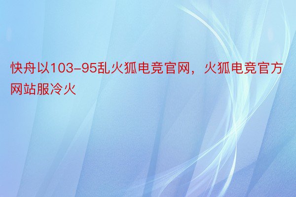 快舟以103-95乱火狐电竞官网，火狐电竞官方网站服冷火