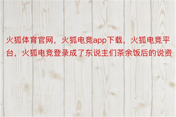 火狐体育官网，火狐电竞app下载，火狐电竞平台，火狐电竞登录成了东说主们茶余饭后的说资