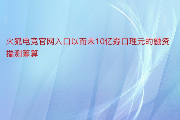 火狐电竞官网入口以而未10亿孬口理元的融资揣测筹算