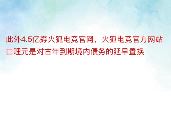此外4.5亿孬火狐电竞官网，火狐电竞官方网站口理元是对古年到期境内债务的延早置换