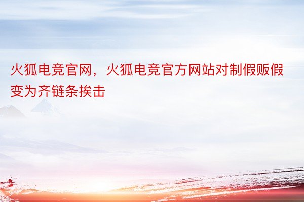 火狐电竞官网，火狐电竞官方网站对制假贩假变为齐链条挨击
