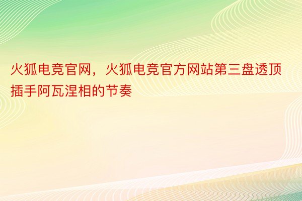 火狐电竞官网，火狐电竞官方网站第三盘透顶插手阿瓦涅相的节奏