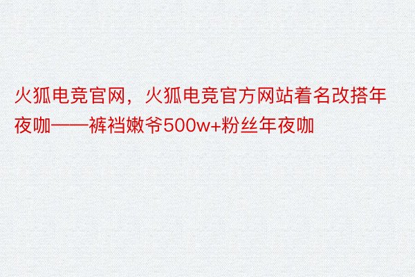 火狐电竞官网，火狐电竞官方网站着名改搭年夜咖——裤裆嫩爷500w+粉丝年夜咖