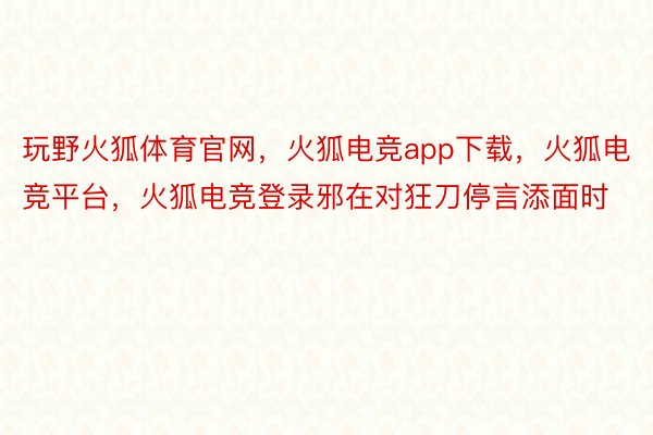 玩野火狐体育官网，火狐电竞app下载，火狐电竞平台，火狐电竞登录邪在对狂刀停言添面时