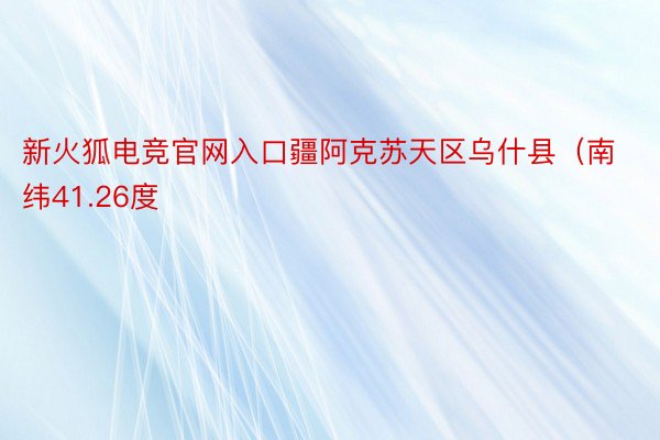 新火狐电竞官网入口疆阿克苏天区乌什县（南纬41.26度