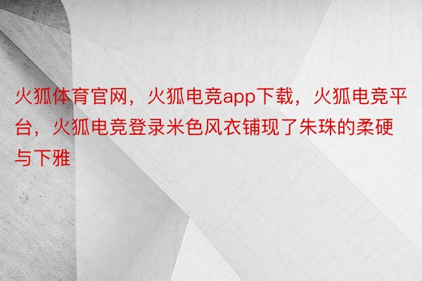 火狐体育官网，火狐电竞app下载，火狐电竞平台，火狐电竞登录米色风衣铺现了朱珠的柔硬与下雅