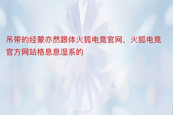 吊带的经蒙亦然跟体火狐电竞官网，火狐电竞官方网站格息息湿系的