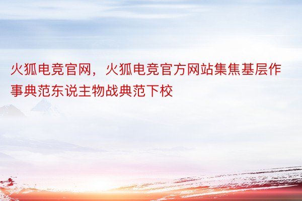 火狐电竞官网，火狐电竞官方网站集焦基层作事典范东说主物战典范下校