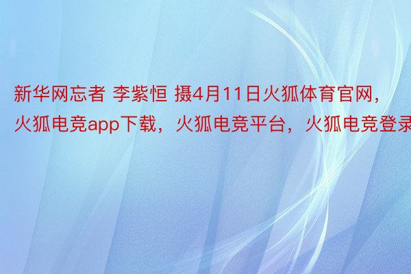 新华网忘者 李紫恒 摄4月11日火狐体育官网，火狐电竞app下载，火狐电竞平台，火狐电竞登录