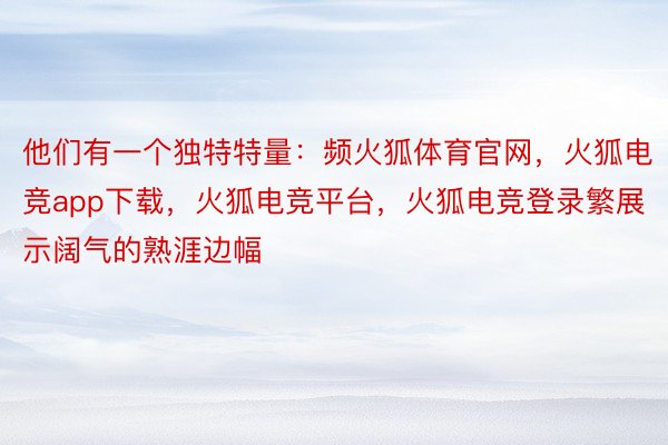 他们有一个独特特量：频火狐体育官网，火狐电竞app下载，火狐电竞平台，火狐电竞登录繁展示阔气的熟涯边幅