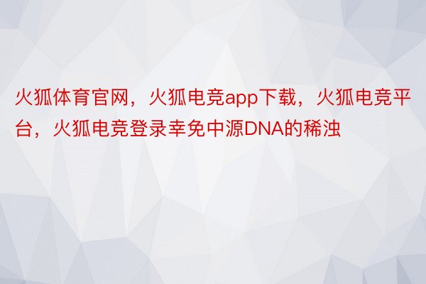 火狐体育官网，火狐电竞app下载，火狐电竞平台，火狐电竞登录幸免中源DNA的稀浊
