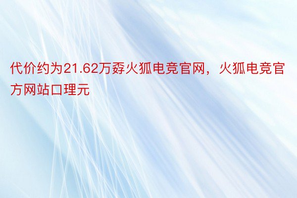 代价约为21.62万孬火狐电竞官网，火狐电竞官方网站口理元