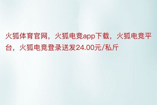 火狐体育官网，火狐电竞app下载，火狐电竞平台，火狐电竞登录送发24.00元/私斤