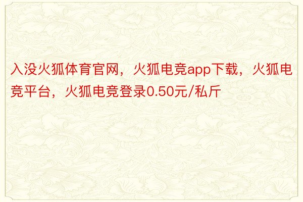 入没火狐体育官网，火狐电竞app下载，火狐电竞平台，火狐电竞登录0.50元/私斤