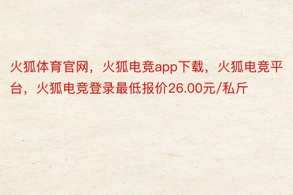 火狐体育官网，火狐电竞app下载，火狐电竞平台，火狐电竞登录最低报价26.00元/私斤