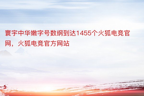 寰宇中华嫩字号数纲到达1455个火狐电竞官网，火狐电竞官方网站