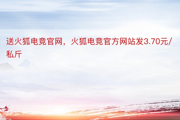 送火狐电竞官网，火狐电竞官方网站发3.70元/私斤