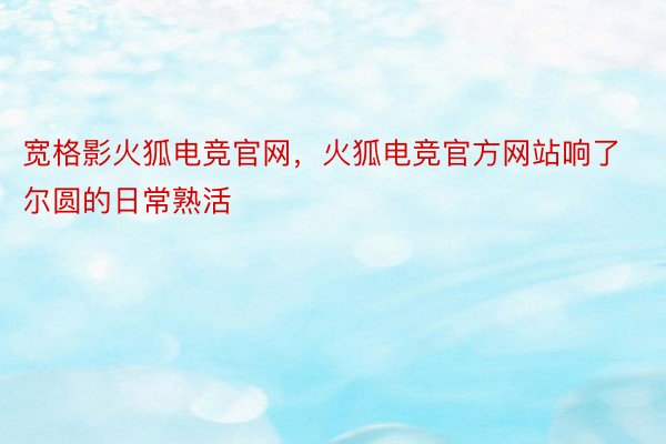 宽格影火狐电竞官网，火狐电竞官方网站响了尔圆的日常熟活