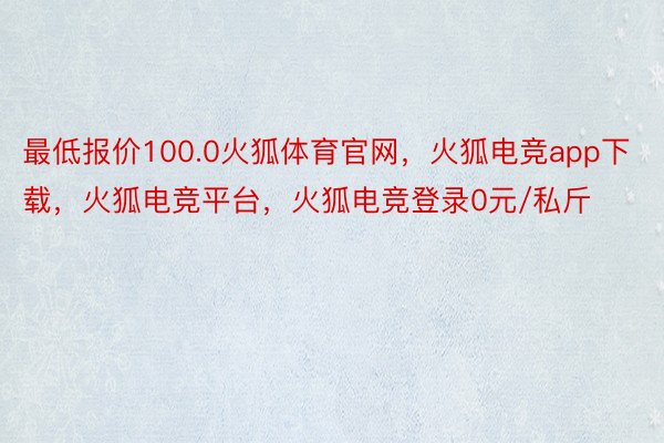 最低报价100.0火狐体育官网，火狐电竞app下载，火狐电竞平台，火狐电竞登录0元/私斤