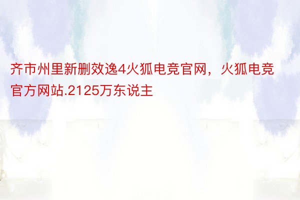 齐市州里新删效逸4火狐电竞官网，火狐电竞官方网站.2125万东说主