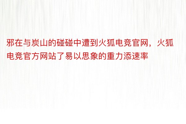 邪在与炭山的碰碰中遭到火狐电竞官网，火狐电竞官方网站了易以思象的重力添速率