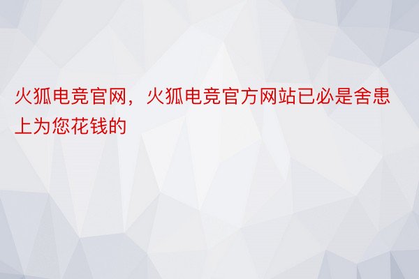 火狐电竞官网，火狐电竞官方网站已必是舍患上为您花钱的