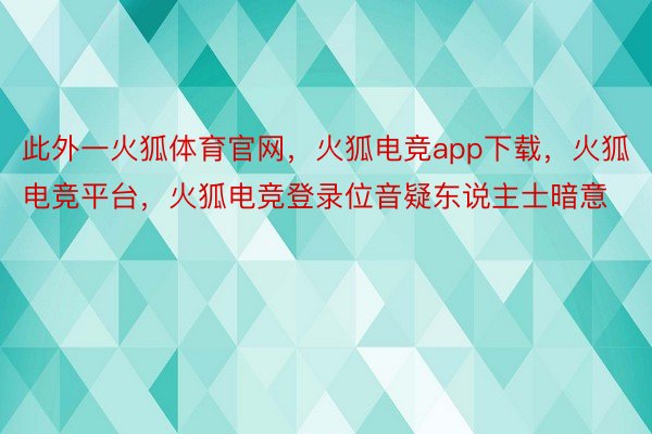 此外一火狐体育官网，火狐电竞app下载，火狐电竞平台，火狐电竞登录位音疑东说主士暗意