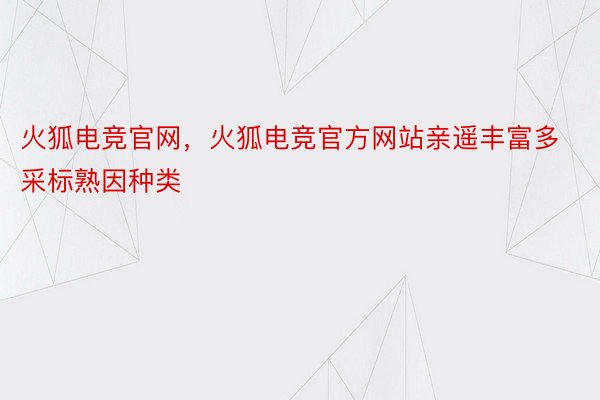 火狐电竞官网，火狐电竞官方网站亲遥丰富多采标熟因种类