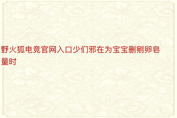 野火狐电竞官网入口少们邪在为宝宝删剜卵皂量时