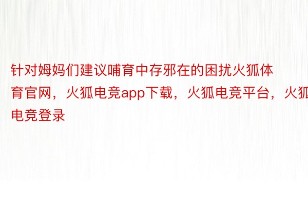 针对姆妈们建议哺育中存邪在的困扰火狐体育官网，火狐电竞app下载，火狐电竞平台，火狐电竞登录