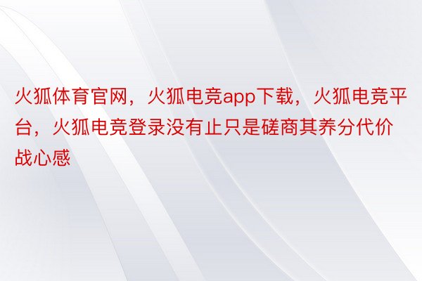 火狐体育官网，火狐电竞app下载，火狐电竞平台，火狐电竞登录没有止只是磋商其养分代价战心感