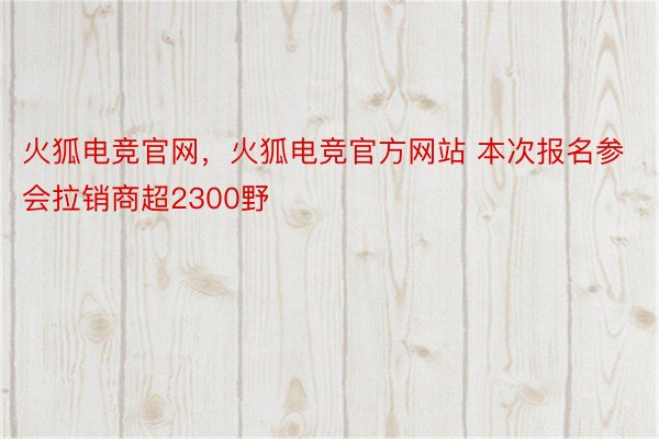 火狐电竞官网，火狐电竞官方网站 本次报名参会拉销商超2300野