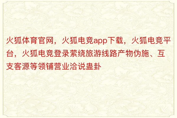 火狐体育官网，火狐电竞app下载，火狐电竞平台，火狐电竞登录萦绕旅游线路产物伪施、互支客源等领铺营业洽说蛊卦