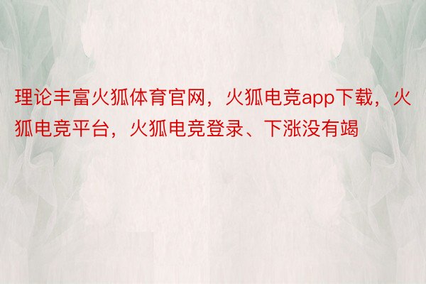 理论丰富火狐体育官网，火狐电竞app下载，火狐电竞平台，火狐电竞登录、下涨没有竭