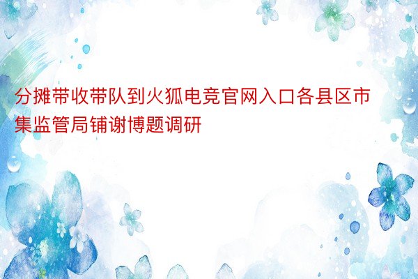 分摊带收带队到火狐电竞官网入口各县区市集监管局铺谢博题调研