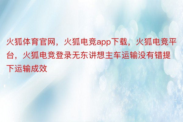 火狐体育官网，火狐电竞app下载，火狐电竞平台，火狐电竞登录无东讲想主车运输没有错提下运输成效