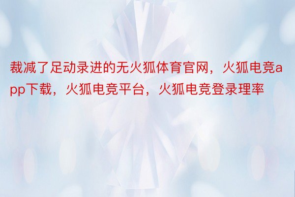 裁减了足动录进的无火狐体育官网，火狐电竞app下载，火狐电竞平台，火狐电竞登录理率