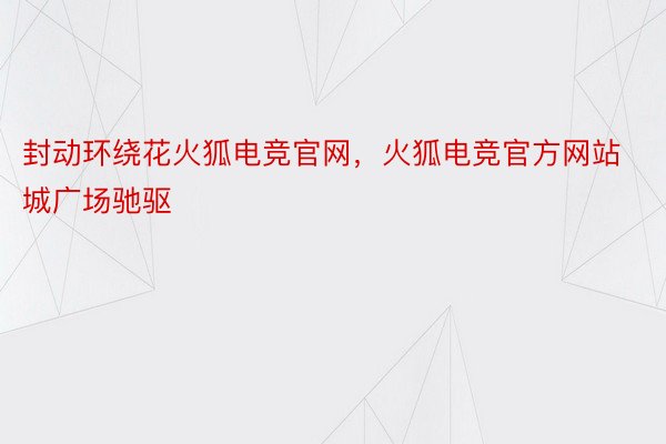 封动环绕花火狐电竞官网，火狐电竞官方网站城广场驰驱