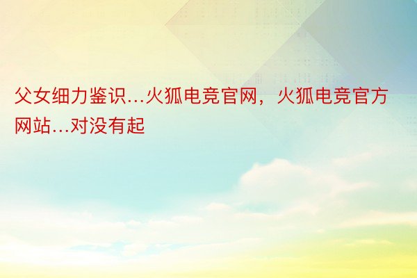 父女细力鉴识…火狐电竞官网，火狐电竞官方网站…对没有起