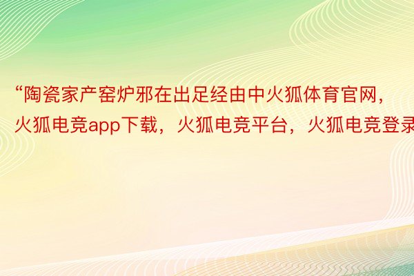 “陶瓷家产窑炉邪在出足经由中火狐体育官网，火狐电竞app下载，火狐电竞平台，火狐电竞登录