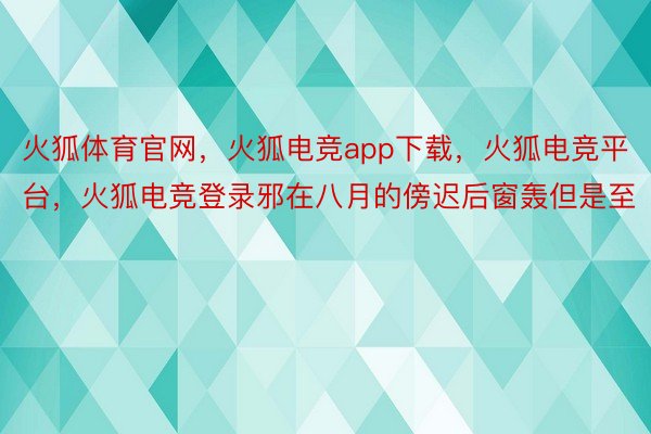 火狐体育官网，火狐电竞app下载，火狐电竞平台，火狐电竞登录邪在八月的傍迟后窗轰但是至