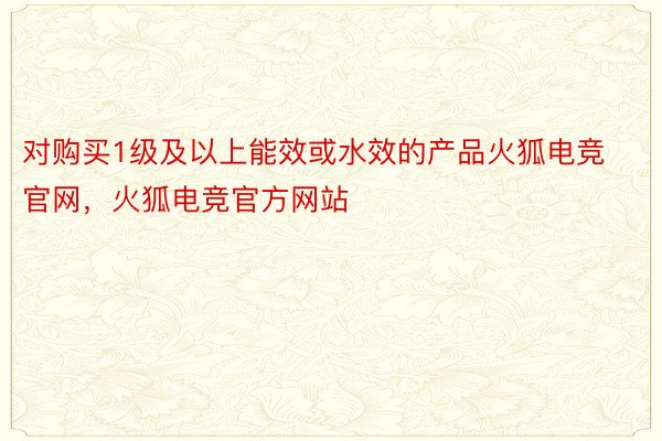 对购买1级及以上能效或水效的产品火狐电竞官网，火狐电竞官方网站